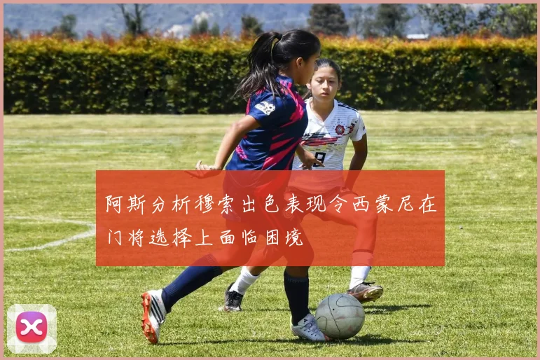 阿斯分析穆索出色表现令西蒙尼在门将选择上面临困境