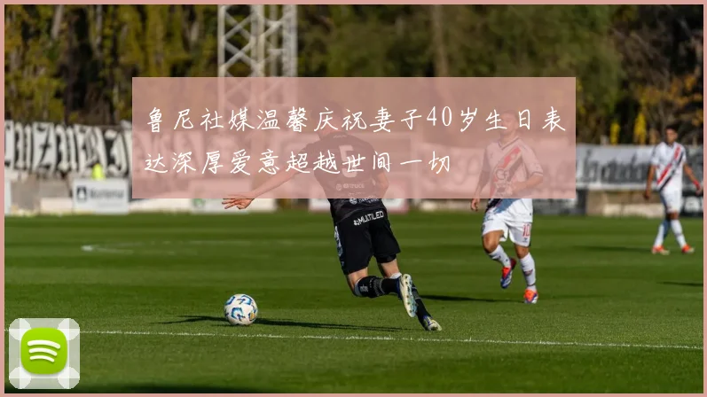 鲁尼社媒温馨庆祝妻子40岁生日表达深厚爱意超越世间一切